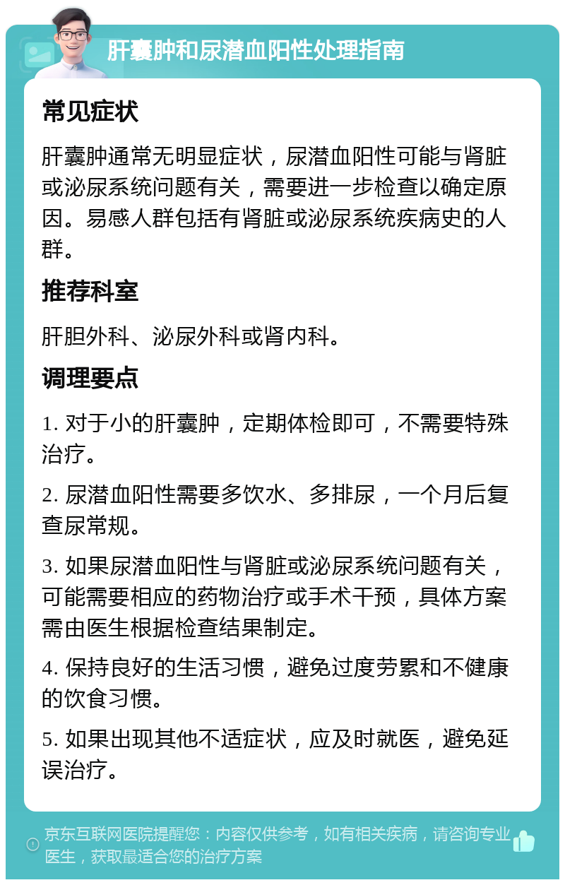 肝囊肿和尿潜血阳性处理指南 常见症状 肝囊肿通常无明显症状，尿潜血阳性可能与肾脏或泌尿系统问题有关，需要进一步检查以确定原因。易感人群包括有肾脏或泌尿系统疾病史的人群。 推荐科室 肝胆外科、泌尿外科或肾内科。 调理要点 1. 对于小的肝囊肿，定期体检即可，不需要特殊治疗。 2. 尿潜血阳性需要多饮水、多排尿，一个月后复查尿常规。 3. 如果尿潜血阳性与肾脏或泌尿系统问题有关，可能需要相应的药物治疗或手术干预，具体方案需由医生根据检查结果制定。 4. 保持良好的生活习惯，避免过度劳累和不健康的饮食习惯。 5. 如果出现其他不适症状，应及时就医，避免延误治疗。