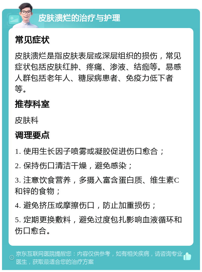 皮肤溃烂的治疗与护理 常见症状 皮肤溃烂是指皮肤表层或深层组织的损伤，常见症状包括皮肤红肿、疼痛、渗液、结痂等。易感人群包括老年人、糖尿病患者、免疫力低下者等。 推荐科室 皮肤科 调理要点 1. 使用生长因子喷雾或凝胶促进伤口愈合； 2. 保持伤口清洁干燥，避免感染； 3. 注意饮食营养，多摄入富含蛋白质、维生素C和锌的食物； 4. 避免挤压或摩擦伤口，防止加重损伤； 5. 定期更换敷料，避免过度包扎影响血液循环和伤口愈合。