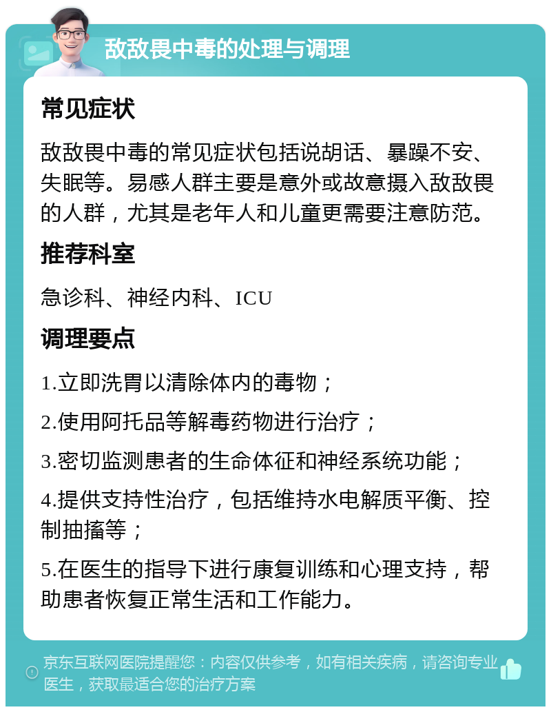 敌敌畏中毒的处理与调理 常见症状 敌敌畏中毒的常见症状包括说胡话、暴躁不安、失眠等。易感人群主要是意外或故意摄入敌敌畏的人群，尤其是老年人和儿童更需要注意防范。 推荐科室 急诊科、神经内科、ICU 调理要点 1.立即洗胃以清除体内的毒物； 2.使用阿托品等解毒药物进行治疗； 3.密切监测患者的生命体征和神经系统功能； 4.提供支持性治疗，包括维持水电解质平衡、控制抽搐等； 5.在医生的指导下进行康复训练和心理支持，帮助患者恢复正常生活和工作能力。