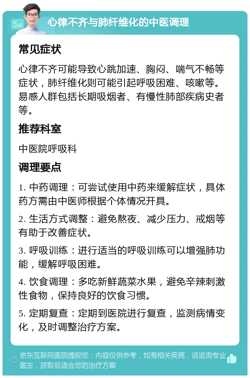 心律不齐与肺纤维化的中医调理 常见症状 心律不齐可能导致心跳加速、胸闷、喘气不畅等症状，肺纤维化则可能引起呼吸困难、咳嗽等。易感人群包括长期吸烟者、有慢性肺部疾病史者等。 推荐科室 中医院呼吸科 调理要点 1. 中药调理：可尝试使用中药来缓解症状，具体药方需由中医师根据个体情况开具。 2. 生活方式调整：避免熬夜、减少压力、戒烟等有助于改善症状。 3. 呼吸训练：进行适当的呼吸训练可以增强肺功能，缓解呼吸困难。 4. 饮食调理：多吃新鲜蔬菜水果，避免辛辣刺激性食物，保持良好的饮食习惯。 5. 定期复查：定期到医院进行复查，监测病情变化，及时调整治疗方案。