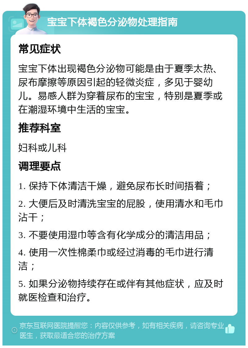 宝宝下体褐色分泌物处理指南 常见症状 宝宝下体出现褐色分泌物可能是由于夏季太热、尿布摩擦等原因引起的轻微炎症，多见于婴幼儿。易感人群为穿着尿布的宝宝，特别是夏季或在潮湿环境中生活的宝宝。 推荐科室 妇科或儿科 调理要点 1. 保持下体清洁干燥，避免尿布长时间捂着； 2. 大便后及时清洗宝宝的屁股，使用清水和毛巾沾干； 3. 不要使用湿巾等含有化学成分的清洁用品； 4. 使用一次性棉柔巾或经过消毒的毛巾进行清洁； 5. 如果分泌物持续存在或伴有其他症状，应及时就医检查和治疗。