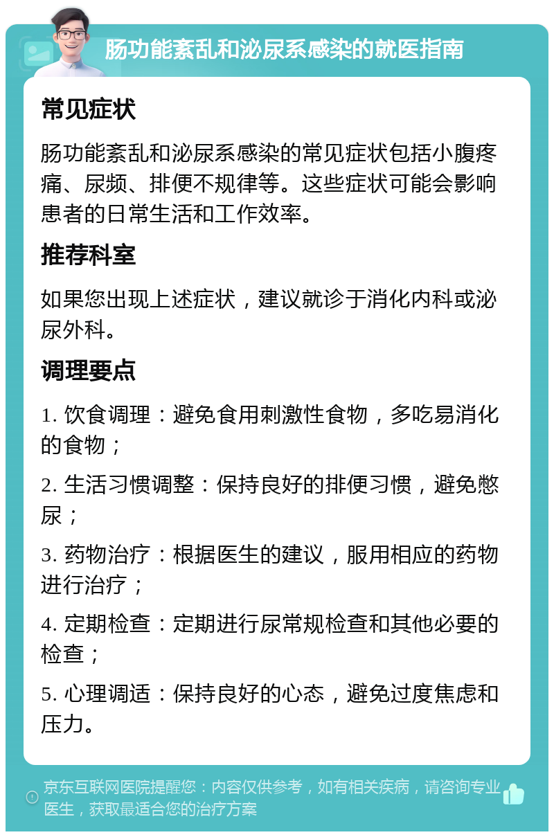 肠功能紊乱和泌尿系感染的就医指南 常见症状 肠功能紊乱和泌尿系感染的常见症状包括小腹疼痛、尿频、排便不规律等。这些症状可能会影响患者的日常生活和工作效率。 推荐科室 如果您出现上述症状，建议就诊于消化内科或泌尿外科。 调理要点 1. 饮食调理：避免食用刺激性食物，多吃易消化的食物； 2. 生活习惯调整：保持良好的排便习惯，避免憋尿； 3. 药物治疗：根据医生的建议，服用相应的药物进行治疗； 4. 定期检查：定期进行尿常规检查和其他必要的检查； 5. 心理调适：保持良好的心态，避免过度焦虑和压力。