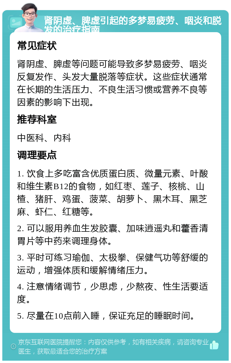 肾阴虚、脾虚引起的多梦易疲劳、咽炎和脱发的治疗指南 常见症状 肾阴虚、脾虚等问题可能导致多梦易疲劳、咽炎反复发作、头发大量脱落等症状。这些症状通常在长期的生活压力、不良生活习惯或营养不良等因素的影响下出现。 推荐科室 中医科、内科 调理要点 1. 饮食上多吃富含优质蛋白质、微量元素、叶酸和维生素B12的食物，如红枣、莲子、核桃、山楂、猪肝、鸡蛋、菠菜、胡萝卜、黑木耳、黑芝麻、虾仁、红糖等。 2. 可以服用养血生发胶囊、加味逍遥丸和藿香清胃片等中药来调理身体。 3. 平时可练习瑜伽、太极拳、保健气功等舒缓的运动，增强体质和缓解情绪压力。 4. 注意情绪调节，少思虑，少熬夜、性生活要适度。 5. 尽量在10点前入睡，保证充足的睡眠时间。