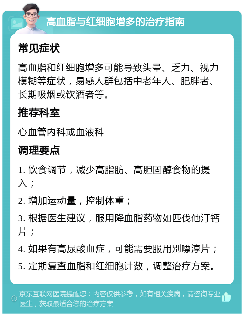 高血脂与红细胞增多的治疗指南 常见症状 高血脂和红细胞增多可能导致头晕、乏力、视力模糊等症状，易感人群包括中老年人、肥胖者、长期吸烟或饮酒者等。 推荐科室 心血管内科或血液科 调理要点 1. 饮食调节，减少高脂肪、高胆固醇食物的摄入； 2. 增加运动量，控制体重； 3. 根据医生建议，服用降血脂药物如匹伐他汀钙片； 4. 如果有高尿酸血症，可能需要服用别嘌淳片； 5. 定期复查血脂和红细胞计数，调整治疗方案。