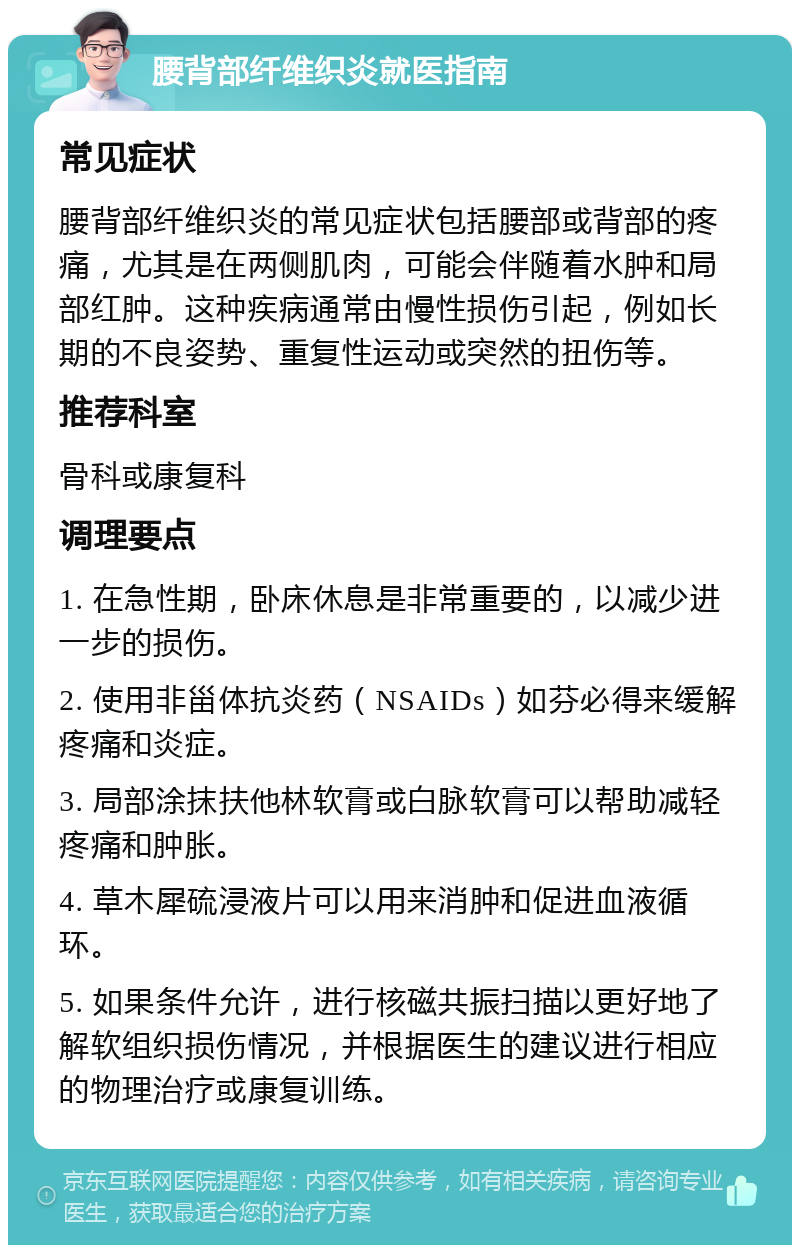 腰背部纤维织炎就医指南 常见症状 腰背部纤维织炎的常见症状包括腰部或背部的疼痛，尤其是在两侧肌肉，可能会伴随着水肿和局部红肿。这种疾病通常由慢性损伤引起，例如长期的不良姿势、重复性运动或突然的扭伤等。 推荐科室 骨科或康复科 调理要点 1. 在急性期，卧床休息是非常重要的，以减少进一步的损伤。 2. 使用非甾体抗炎药（NSAIDs）如芬必得来缓解疼痛和炎症。 3. 局部涂抹扶他林软膏或白脉软膏可以帮助减轻疼痛和肿胀。 4. 草木犀硫浸液片可以用来消肿和促进血液循环。 5. 如果条件允许，进行核磁共振扫描以更好地了解软组织损伤情况，并根据医生的建议进行相应的物理治疗或康复训练。