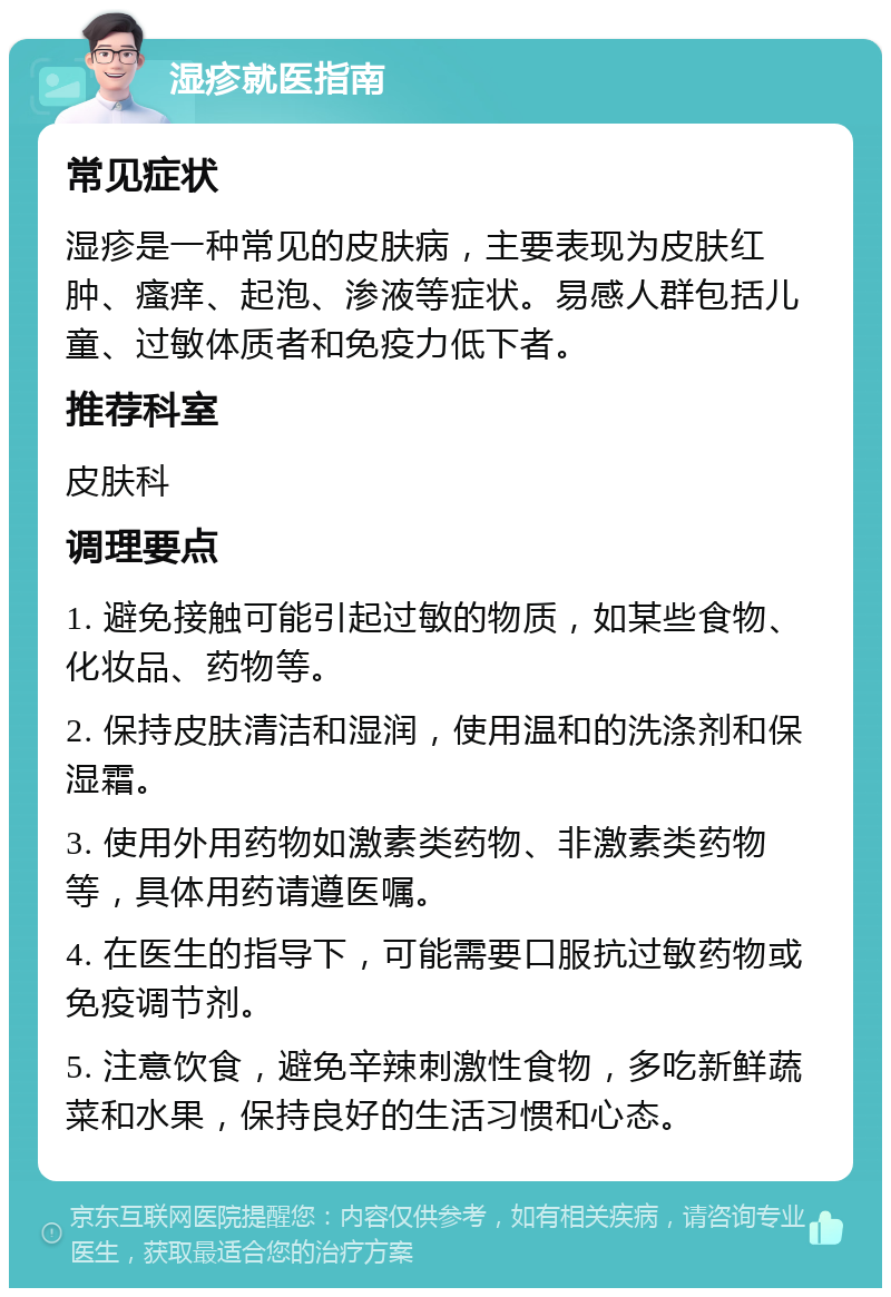 湿疹就医指南 常见症状 湿疹是一种常见的皮肤病，主要表现为皮肤红肿、瘙痒、起泡、渗液等症状。易感人群包括儿童、过敏体质者和免疫力低下者。 推荐科室 皮肤科 调理要点 1. 避免接触可能引起过敏的物质，如某些食物、化妆品、药物等。 2. 保持皮肤清洁和湿润，使用温和的洗涤剂和保湿霜。 3. 使用外用药物如激素类药物、非激素类药物等，具体用药请遵医嘱。 4. 在医生的指导下，可能需要口服抗过敏药物或免疫调节剂。 5. 注意饮食，避免辛辣刺激性食物，多吃新鲜蔬菜和水果，保持良好的生活习惯和心态。