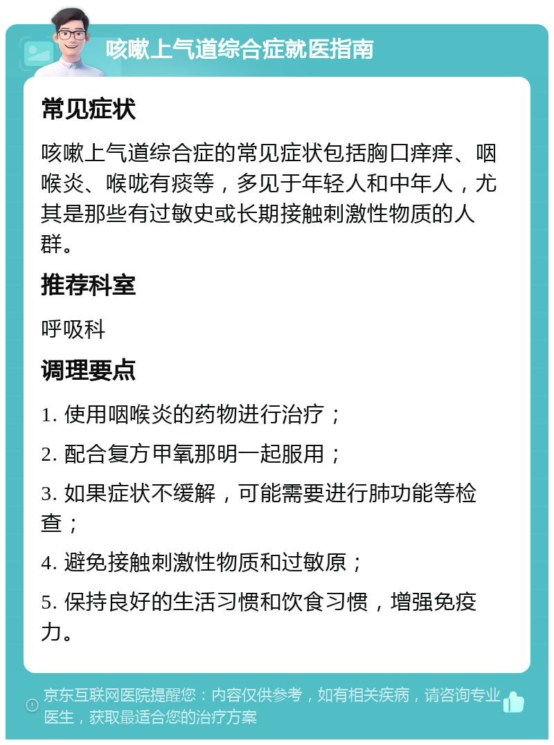 咳嗽上气道综合症就医指南 常见症状 咳嗽上气道综合症的常见症状包括胸口痒痒、咽喉炎、喉咙有痰等，多见于年轻人和中年人，尤其是那些有过敏史或长期接触刺激性物质的人群。 推荐科室 呼吸科 调理要点 1. 使用咽喉炎的药物进行治疗； 2. 配合复方甲氧那明一起服用； 3. 如果症状不缓解，可能需要进行肺功能等检查； 4. 避免接触刺激性物质和过敏原； 5. 保持良好的生活习惯和饮食习惯，增强免疫力。