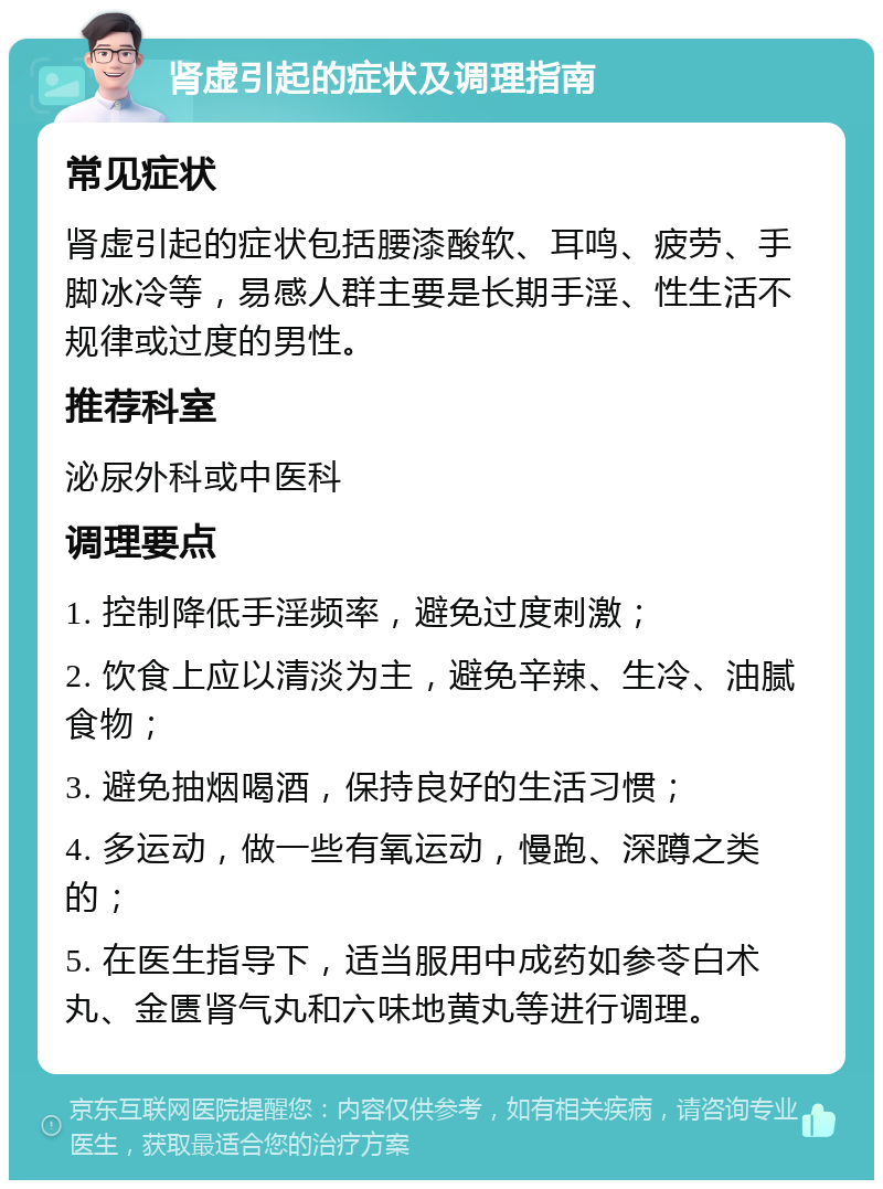 肾虚引起的症状及调理指南 常见症状 肾虚引起的症状包括腰漆酸软、耳鸣、疲劳、手脚冰冷等，易感人群主要是长期手淫、性生活不规律或过度的男性。 推荐科室 泌尿外科或中医科 调理要点 1. 控制降低手淫频率，避免过度刺激； 2. 饮食上应以清淡为主，避免辛辣、生冷、油腻食物； 3. 避免抽烟喝酒，保持良好的生活习惯； 4. 多运动，做一些有氧运动，慢跑、深蹲之类的； 5. 在医生指导下，适当服用中成药如参苓白术丸、金匮肾气丸和六味地黄丸等进行调理。