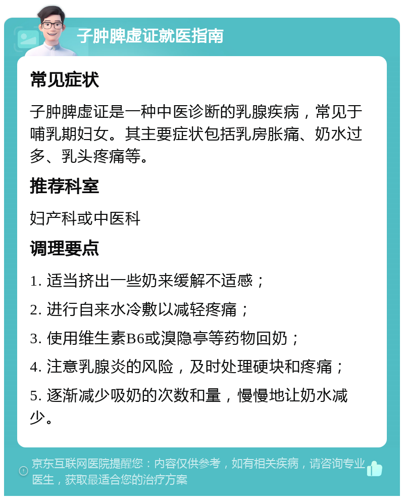 子肿脾虚证就医指南 常见症状 子肿脾虚证是一种中医诊断的乳腺疾病，常见于哺乳期妇女。其主要症状包括乳房胀痛、奶水过多、乳头疼痛等。 推荐科室 妇产科或中医科 调理要点 1. 适当挤出一些奶来缓解不适感； 2. 进行自来水冷敷以减轻疼痛； 3. 使用维生素B6或溴隐亭等药物回奶； 4. 注意乳腺炎的风险，及时处理硬块和疼痛； 5. 逐渐减少吸奶的次数和量，慢慢地让奶水减少。