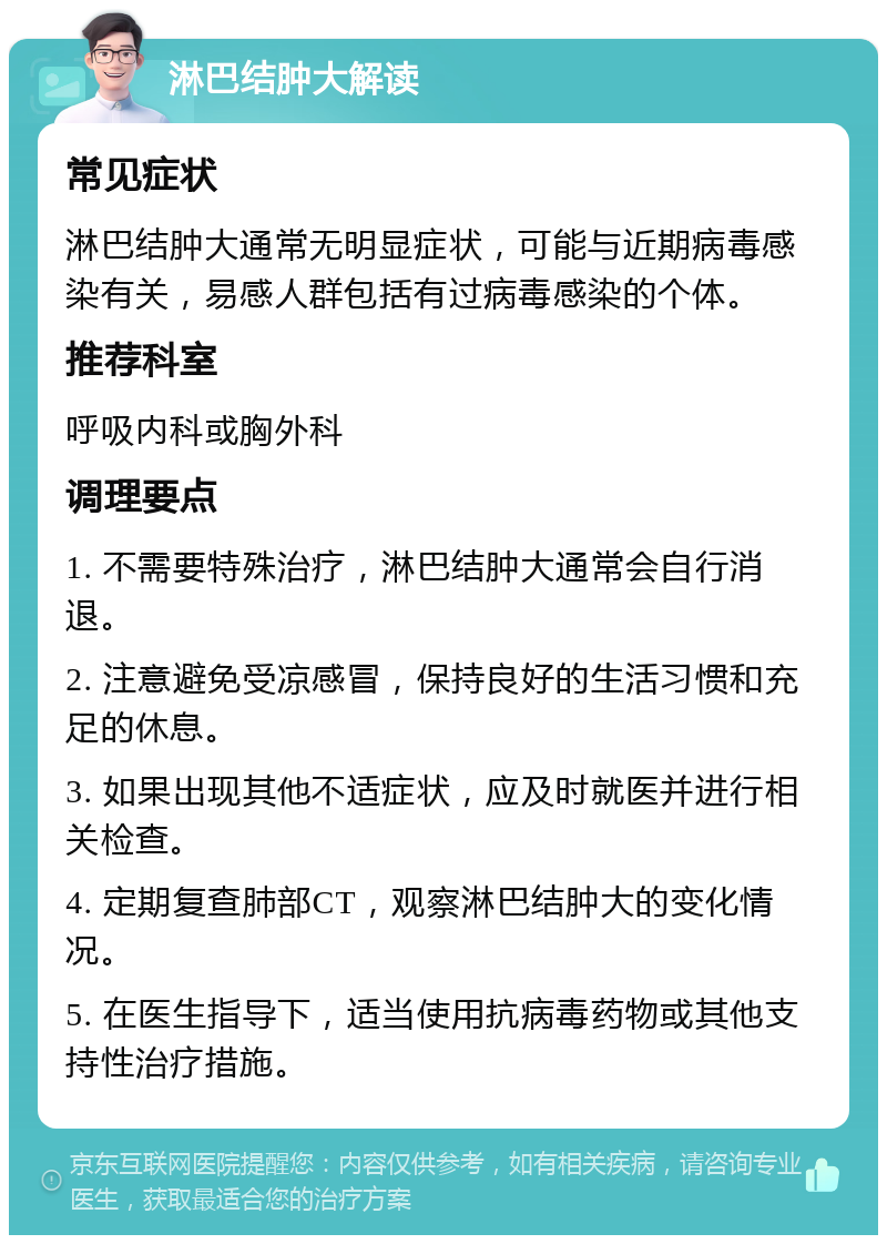 淋巴结肿大解读 常见症状 淋巴结肿大通常无明显症状，可能与近期病毒感染有关，易感人群包括有过病毒感染的个体。 推荐科室 呼吸内科或胸外科 调理要点 1. 不需要特殊治疗，淋巴结肿大通常会自行消退。 2. 注意避免受凉感冒，保持良好的生活习惯和充足的休息。 3. 如果出现其他不适症状，应及时就医并进行相关检查。 4. 定期复查肺部CT，观察淋巴结肿大的变化情况。 5. 在医生指导下，适当使用抗病毒药物或其他支持性治疗措施。