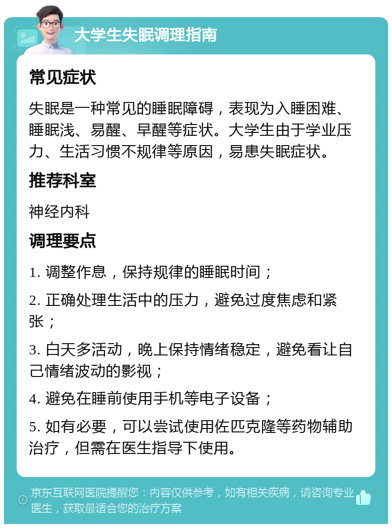 大学生失眠调理指南 常见症状 失眠是一种常见的睡眠障碍，表现为入睡困难、睡眠浅、易醒、早醒等症状。大学生由于学业压力、生活习惯不规律等原因，易患失眠症状。 推荐科室 神经内科 调理要点 1. 调整作息，保持规律的睡眠时间； 2. 正确处理生活中的压力，避免过度焦虑和紧张； 3. 白天多活动，晚上保持情绪稳定，避免看让自己情绪波动的影视； 4. 避免在睡前使用手机等电子设备； 5. 如有必要，可以尝试使用佐匹克隆等药物辅助治疗，但需在医生指导下使用。