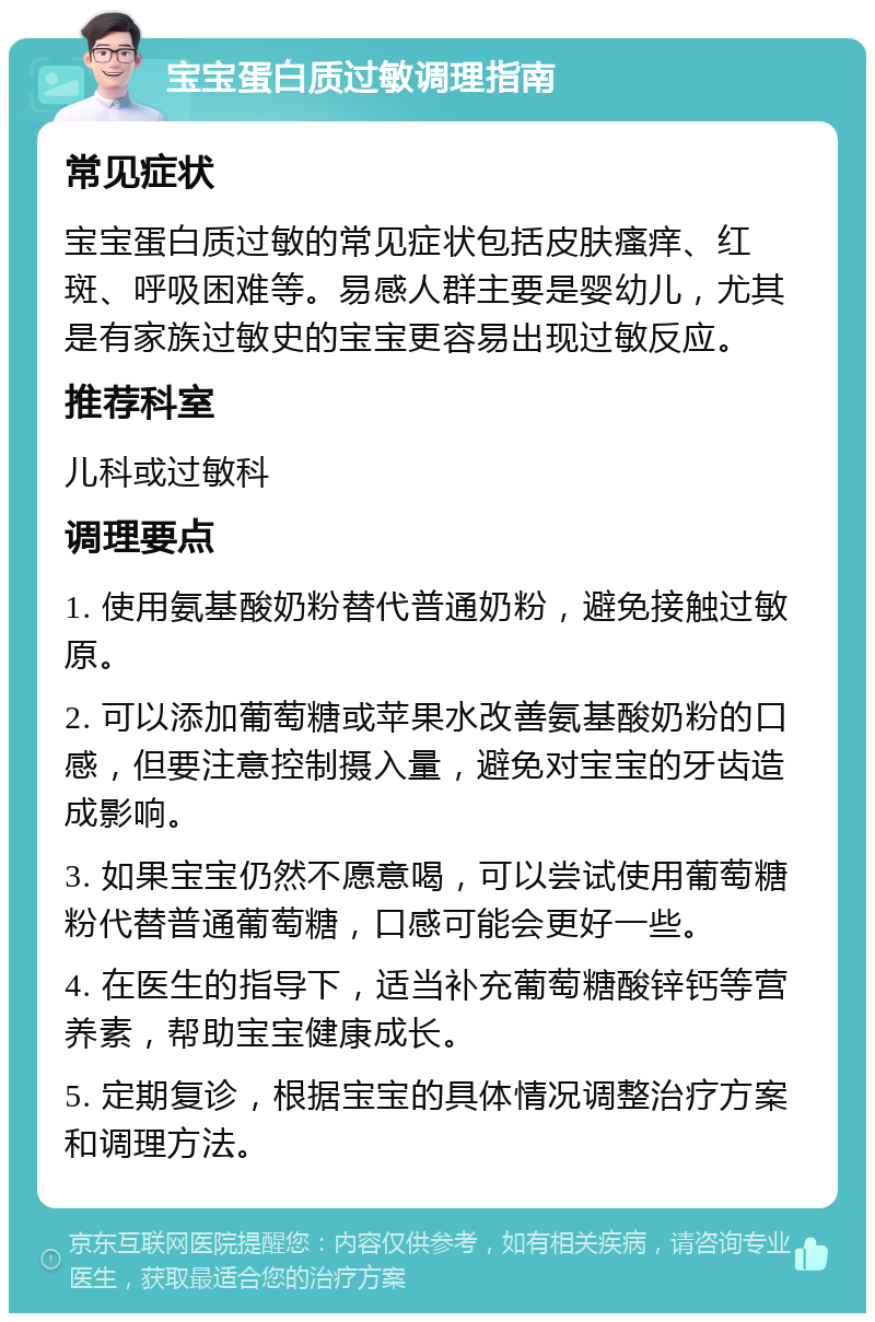 宝宝蛋白质过敏调理指南 常见症状 宝宝蛋白质过敏的常见症状包括皮肤瘙痒、红斑、呼吸困难等。易感人群主要是婴幼儿，尤其是有家族过敏史的宝宝更容易出现过敏反应。 推荐科室 儿科或过敏科 调理要点 1. 使用氨基酸奶粉替代普通奶粉，避免接触过敏原。 2. 可以添加葡萄糖或苹果水改善氨基酸奶粉的口感，但要注意控制摄入量，避免对宝宝的牙齿造成影响。 3. 如果宝宝仍然不愿意喝，可以尝试使用葡萄糖粉代替普通葡萄糖，口感可能会更好一些。 4. 在医生的指导下，适当补充葡萄糖酸锌钙等营养素，帮助宝宝健康成长。 5. 定期复诊，根据宝宝的具体情况调整治疗方案和调理方法。