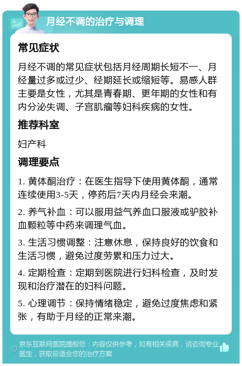 月经不调的治疗与调理 常见症状 月经不调的常见症状包括月经周期长短不一、月经量过多或过少、经期延长或缩短等。易感人群主要是女性，尤其是青春期、更年期的女性和有内分泌失调、子宫肌瘤等妇科疾病的女性。 推荐科室 妇产科 调理要点 1. 黄体酮治疗：在医生指导下使用黄体酮，通常连续使用3-5天，停药后7天内月经会来潮。 2. 养气补血：可以服用益气养血口服液或驴胶补血颗粒等中药来调理气血。 3. 生活习惯调整：注意休息，保持良好的饮食和生活习惯，避免过度劳累和压力过大。 4. 定期检查：定期到医院进行妇科检查，及时发现和治疗潜在的妇科问题。 5. 心理调节：保持情绪稳定，避免过度焦虑和紧张，有助于月经的正常来潮。