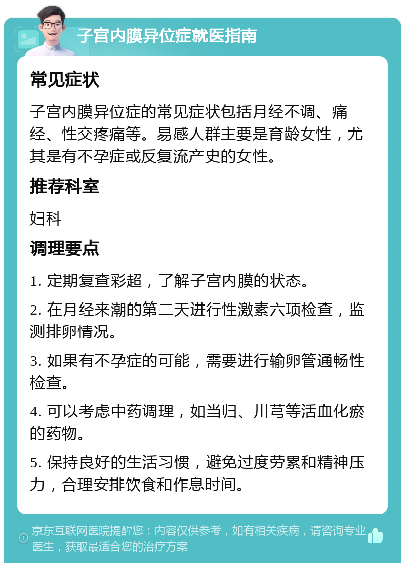 子宫内膜异位症就医指南 常见症状 子宫内膜异位症的常见症状包括月经不调、痛经、性交疼痛等。易感人群主要是育龄女性，尤其是有不孕症或反复流产史的女性。 推荐科室 妇科 调理要点 1. 定期复查彩超，了解子宫内膜的状态。 2. 在月经来潮的第二天进行性激素六项检查，监测排卵情况。 3. 如果有不孕症的可能，需要进行输卵管通畅性检查。 4. 可以考虑中药调理，如当归、川芎等活血化瘀的药物。 5. 保持良好的生活习惯，避免过度劳累和精神压力，合理安排饮食和作息时间。