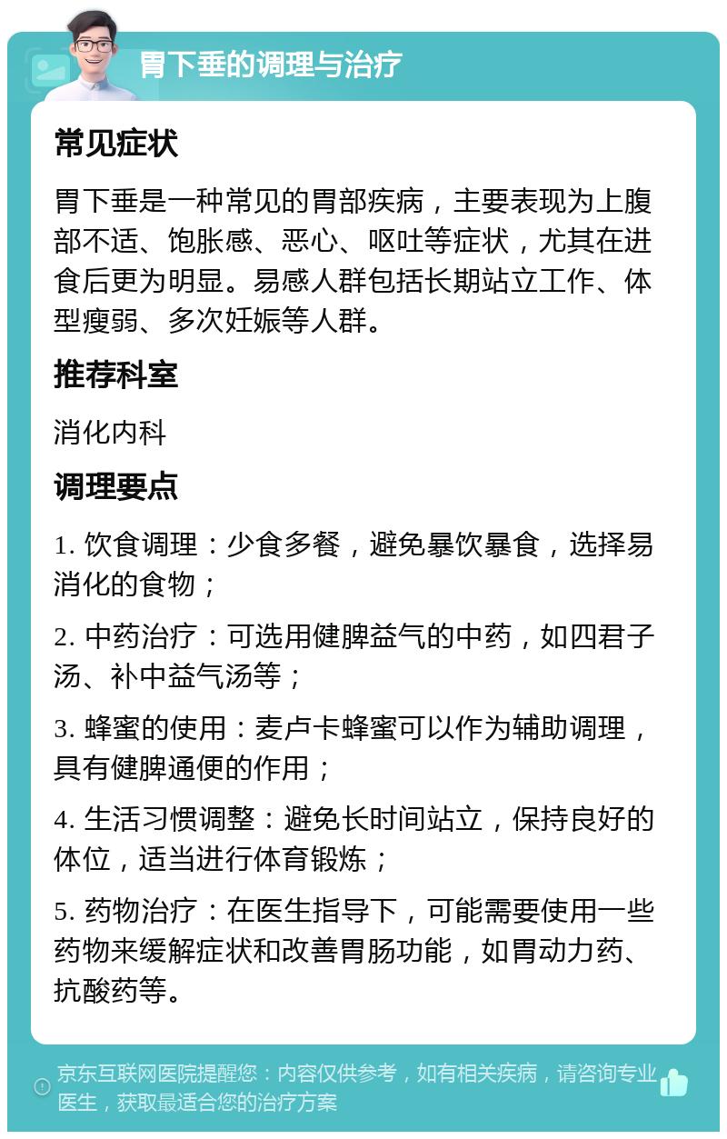 胃下垂的调理与治疗 常见症状 胃下垂是一种常见的胃部疾病，主要表现为上腹部不适、饱胀感、恶心、呕吐等症状，尤其在进食后更为明显。易感人群包括长期站立工作、体型瘦弱、多次妊娠等人群。 推荐科室 消化内科 调理要点 1. 饮食调理：少食多餐，避免暴饮暴食，选择易消化的食物； 2. 中药治疗：可选用健脾益气的中药，如四君子汤、补中益气汤等； 3. 蜂蜜的使用：麦卢卡蜂蜜可以作为辅助调理，具有健脾通便的作用； 4. 生活习惯调整：避免长时间站立，保持良好的体位，适当进行体育锻炼； 5. 药物治疗：在医生指导下，可能需要使用一些药物来缓解症状和改善胃肠功能，如胃动力药、抗酸药等。