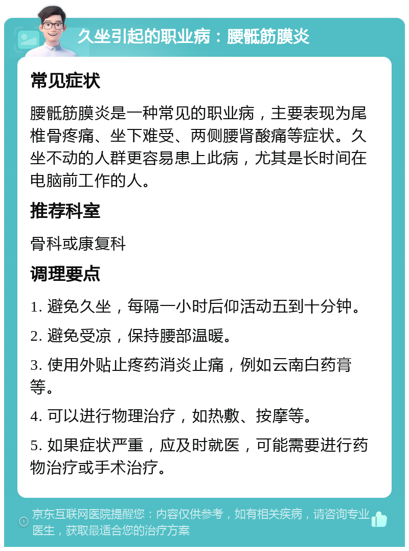 久坐引起的职业病：腰骶筋膜炎 常见症状 腰骶筋膜炎是一种常见的职业病，主要表现为尾椎骨疼痛、坐下难受、两侧腰肾酸痛等症状。久坐不动的人群更容易患上此病，尤其是长时间在电脑前工作的人。 推荐科室 骨科或康复科 调理要点 1. 避免久坐，每隔一小时后仰活动五到十分钟。 2. 避免受凉，保持腰部温暖。 3. 使用外贴止疼药消炎止痛，例如云南白药膏等。 4. 可以进行物理治疗，如热敷、按摩等。 5. 如果症状严重，应及时就医，可能需要进行药物治疗或手术治疗。