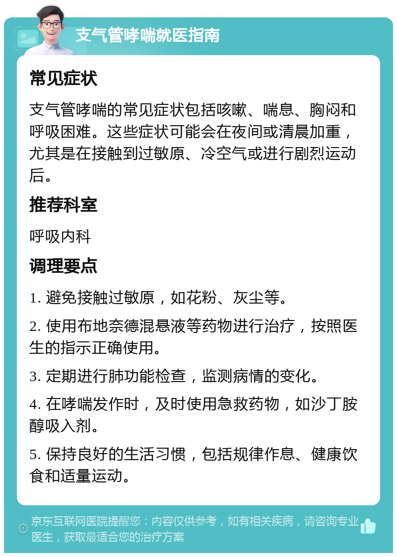 支气管哮喘就医指南 常见症状 支气管哮喘的常见症状包括咳嗽、喘息、胸闷和呼吸困难。这些症状可能会在夜间或清晨加重，尤其是在接触到过敏原、冷空气或进行剧烈运动后。 推荐科室 呼吸内科 调理要点 1. 避免接触过敏原，如花粉、灰尘等。 2. 使用布地奈德混悬液等药物进行治疗，按照医生的指示正确使用。 3. 定期进行肺功能检查，监测病情的变化。 4. 在哮喘发作时，及时使用急救药物，如沙丁胺醇吸入剂。 5. 保持良好的生活习惯，包括规律作息、健康饮食和适量运动。