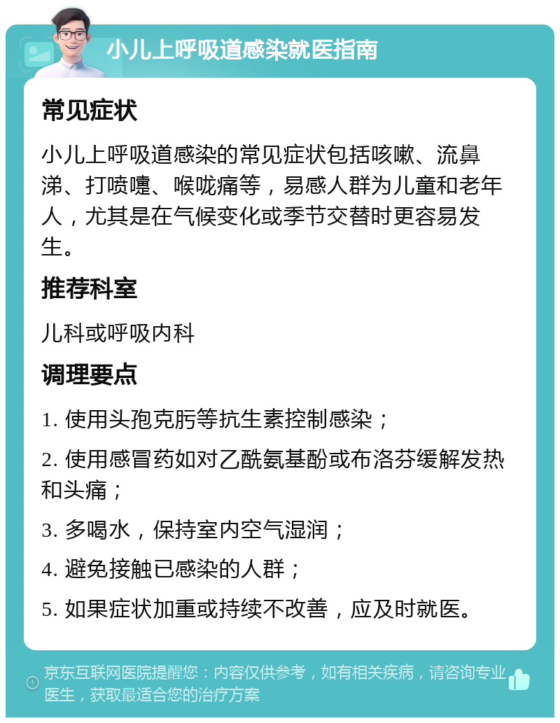 小儿上呼吸道感染就医指南 常见症状 小儿上呼吸道感染的常见症状包括咳嗽、流鼻涕、打喷嚏、喉咙痛等，易感人群为儿童和老年人，尤其是在气候变化或季节交替时更容易发生。 推荐科室 儿科或呼吸内科 调理要点 1. 使用头孢克肟等抗生素控制感染； 2. 使用感冒药如对乙酰氨基酚或布洛芬缓解发热和头痛； 3. 多喝水，保持室内空气湿润； 4. 避免接触已感染的人群； 5. 如果症状加重或持续不改善，应及时就医。