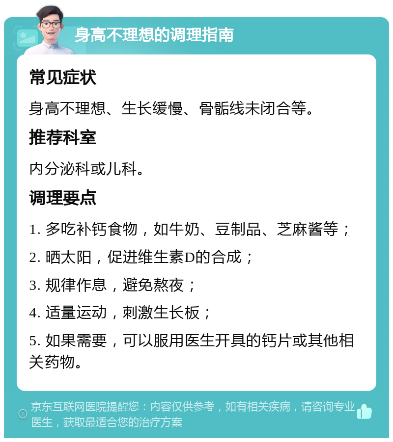 身高不理想的调理指南 常见症状 身高不理想、生长缓慢、骨骺线未闭合等。 推荐科室 内分泌科或儿科。 调理要点 1. 多吃补钙食物，如牛奶、豆制品、芝麻酱等； 2. 晒太阳，促进维生素D的合成； 3. 规律作息，避免熬夜； 4. 适量运动，刺激生长板； 5. 如果需要，可以服用医生开具的钙片或其他相关药物。