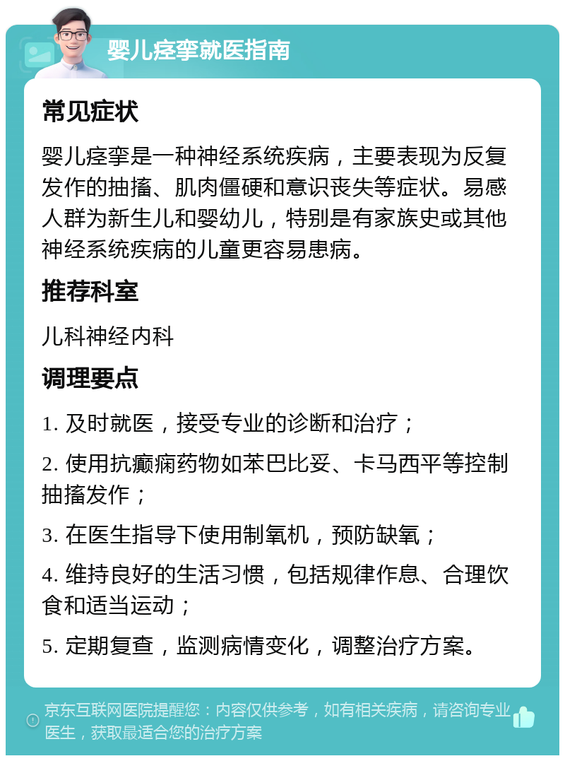 婴儿痉挛就医指南 常见症状 婴儿痉挛是一种神经系统疾病，主要表现为反复发作的抽搐、肌肉僵硬和意识丧失等症状。易感人群为新生儿和婴幼儿，特别是有家族史或其他神经系统疾病的儿童更容易患病。 推荐科室 儿科神经内科 调理要点 1. 及时就医，接受专业的诊断和治疗； 2. 使用抗癫痫药物如苯巴比妥、卡马西平等控制抽搐发作； 3. 在医生指导下使用制氧机，预防缺氧； 4. 维持良好的生活习惯，包括规律作息、合理饮食和适当运动； 5. 定期复查，监测病情变化，调整治疗方案。