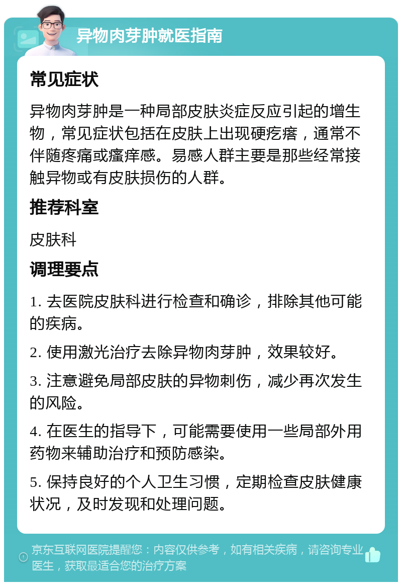 异物肉芽肿就医指南 常见症状 异物肉芽肿是一种局部皮肤炎症反应引起的增生物，常见症状包括在皮肤上出现硬疙瘩，通常不伴随疼痛或瘙痒感。易感人群主要是那些经常接触异物或有皮肤损伤的人群。 推荐科室 皮肤科 调理要点 1. 去医院皮肤科进行检查和确诊，排除其他可能的疾病。 2. 使用激光治疗去除异物肉芽肿，效果较好。 3. 注意避免局部皮肤的异物刺伤，减少再次发生的风险。 4. 在医生的指导下，可能需要使用一些局部外用药物来辅助治疗和预防感染。 5. 保持良好的个人卫生习惯，定期检查皮肤健康状况，及时发现和处理问题。