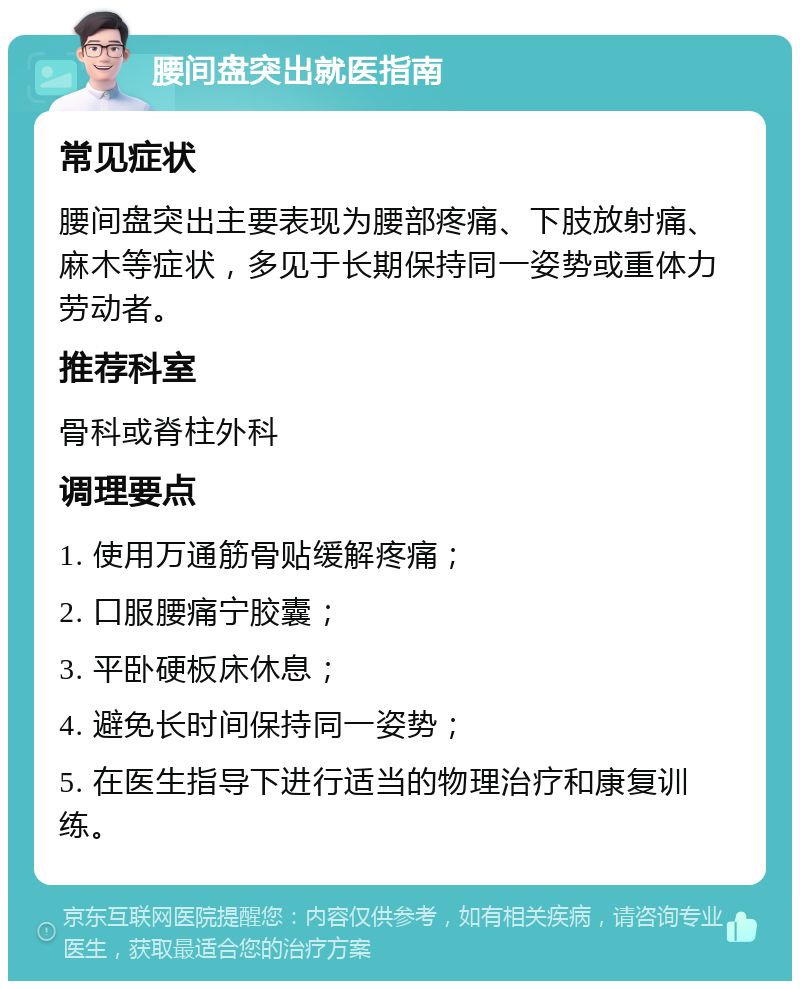 腰间盘突出就医指南 常见症状 腰间盘突出主要表现为腰部疼痛、下肢放射痛、麻木等症状，多见于长期保持同一姿势或重体力劳动者。 推荐科室 骨科或脊柱外科 调理要点 1. 使用万通筋骨贴缓解疼痛； 2. 口服腰痛宁胶囊； 3. 平卧硬板床休息； 4. 避免长时间保持同一姿势； 5. 在医生指导下进行适当的物理治疗和康复训练。