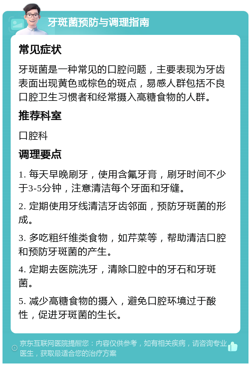 牙斑菌预防与调理指南 常见症状 牙斑菌是一种常见的口腔问题，主要表现为牙齿表面出现黄色或棕色的斑点，易感人群包括不良口腔卫生习惯者和经常摄入高糖食物的人群。 推荐科室 口腔科 调理要点 1. 每天早晚刷牙，使用含氟牙膏，刷牙时间不少于3-5分钟，注意清洁每个牙面和牙缝。 2. 定期使用牙线清洁牙齿邻面，预防牙斑菌的形成。 3. 多吃粗纤维类食物，如芹菜等，帮助清洁口腔和预防牙斑菌的产生。 4. 定期去医院洗牙，清除口腔中的牙石和牙斑菌。 5. 减少高糖食物的摄入，避免口腔环境过于酸性，促进牙斑菌的生长。