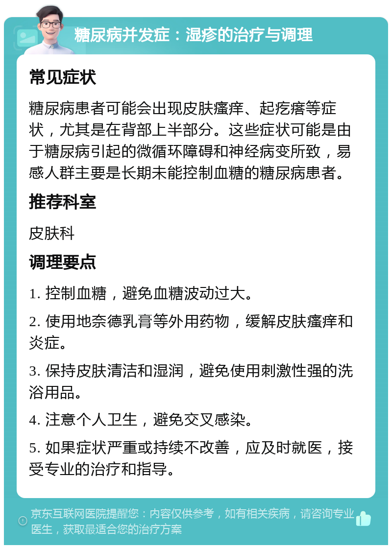 糖尿病并发症：湿疹的治疗与调理 常见症状 糖尿病患者可能会出现皮肤瘙痒、起疙瘩等症状，尤其是在背部上半部分。这些症状可能是由于糖尿病引起的微循环障碍和神经病变所致，易感人群主要是长期未能控制血糖的糖尿病患者。 推荐科室 皮肤科 调理要点 1. 控制血糖，避免血糖波动过大。 2. 使用地奈德乳膏等外用药物，缓解皮肤瘙痒和炎症。 3. 保持皮肤清洁和湿润，避免使用刺激性强的洗浴用品。 4. 注意个人卫生，避免交叉感染。 5. 如果症状严重或持续不改善，应及时就医，接受专业的治疗和指导。