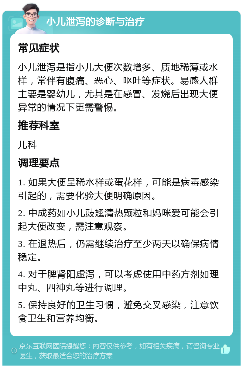 小儿泄泻的诊断与治疗 常见症状 小儿泄泻是指小儿大便次数增多、质地稀薄或水样，常伴有腹痛、恶心、呕吐等症状。易感人群主要是婴幼儿，尤其是在感冒、发烧后出现大便异常的情况下更需警惕。 推荐科室 儿科 调理要点 1. 如果大便呈稀水样或蛋花样，可能是病毒感染引起的，需要化验大便明确原因。 2. 中成药如小儿豉翘清热颗粒和妈咪爱可能会引起大便改变，需注意观察。 3. 在退热后，仍需继续治疗至少两天以确保病情稳定。 4. 对于脾肾阳虚泻，可以考虑使用中药方剂如理中丸、四神丸等进行调理。 5. 保持良好的卫生习惯，避免交叉感染，注意饮食卫生和营养均衡。