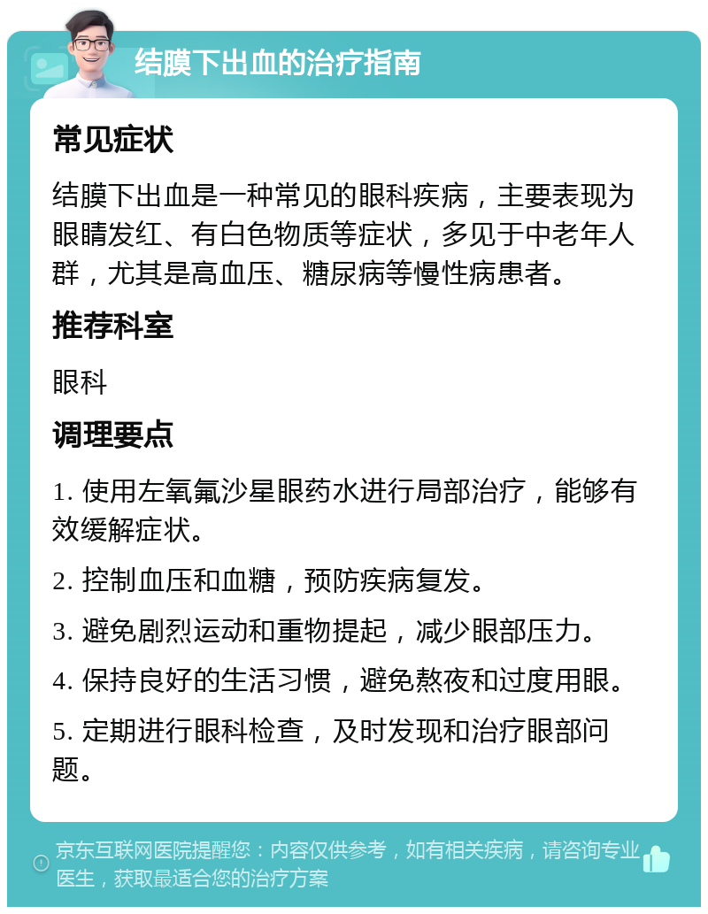 结膜下出血的治疗指南 常见症状 结膜下出血是一种常见的眼科疾病，主要表现为眼睛发红、有白色物质等症状，多见于中老年人群，尤其是高血压、糖尿病等慢性病患者。 推荐科室 眼科 调理要点 1. 使用左氧氟沙星眼药水进行局部治疗，能够有效缓解症状。 2. 控制血压和血糖，预防疾病复发。 3. 避免剧烈运动和重物提起，减少眼部压力。 4. 保持良好的生活习惯，避免熬夜和过度用眼。 5. 定期进行眼科检查，及时发现和治疗眼部问题。