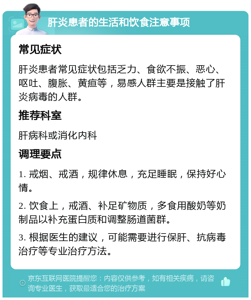 肝炎患者的生活和饮食注意事项 常见症状 肝炎患者常见症状包括乏力、食欲不振、恶心、呕吐、腹胀、黄疸等，易感人群主要是接触了肝炎病毒的人群。 推荐科室 肝病科或消化内科 调理要点 1. 戒烟、戒酒，规律休息，充足睡眠，保持好心情。 2. 饮食上，戒酒、补足矿物质，多食用酸奶等奶制品以补充蛋白质和调整肠道菌群。 3. 根据医生的建议，可能需要进行保肝、抗病毒治疗等专业治疗方法。