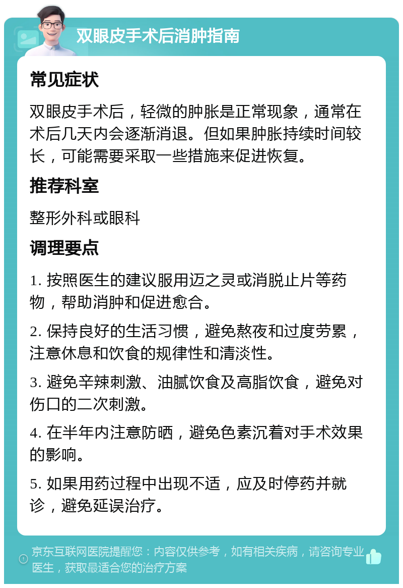 双眼皮手术后消肿指南 常见症状 双眼皮手术后，轻微的肿胀是正常现象，通常在术后几天内会逐渐消退。但如果肿胀持续时间较长，可能需要采取一些措施来促进恢复。 推荐科室 整形外科或眼科 调理要点 1. 按照医生的建议服用迈之灵或消脱止片等药物，帮助消肿和促进愈合。 2. 保持良好的生活习惯，避免熬夜和过度劳累，注意休息和饮食的规律性和清淡性。 3. 避免辛辣刺激、油腻饮食及高脂饮食，避免对伤口的二次刺激。 4. 在半年内注意防晒，避免色素沉着对手术效果的影响。 5. 如果用药过程中出现不适，应及时停药并就诊，避免延误治疗。