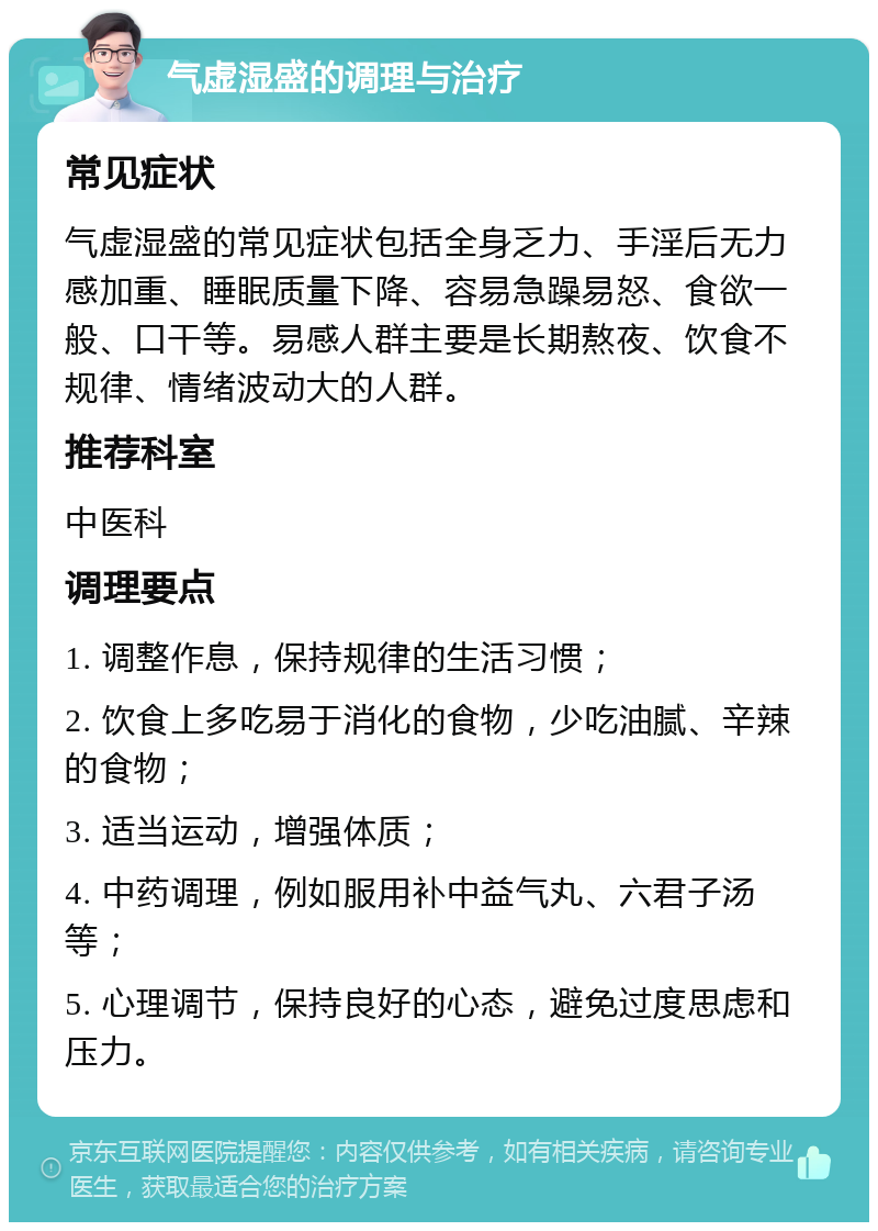 气虚湿盛的调理与治疗 常见症状 气虚湿盛的常见症状包括全身乏力、手淫后无力感加重、睡眠质量下降、容易急躁易怒、食欲一般、口干等。易感人群主要是长期熬夜、饮食不规律、情绪波动大的人群。 推荐科室 中医科 调理要点 1. 调整作息，保持规律的生活习惯； 2. 饮食上多吃易于消化的食物，少吃油腻、辛辣的食物； 3. 适当运动，增强体质； 4. 中药调理，例如服用补中益气丸、六君子汤等； 5. 心理调节，保持良好的心态，避免过度思虑和压力。