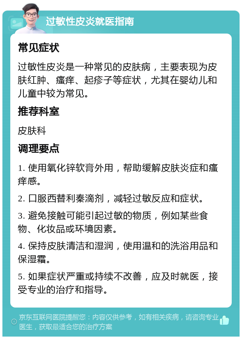 过敏性皮炎就医指南 常见症状 过敏性皮炎是一种常见的皮肤病，主要表现为皮肤红肿、瘙痒、起疹子等症状，尤其在婴幼儿和儿童中较为常见。 推荐科室 皮肤科 调理要点 1. 使用氧化锌软膏外用，帮助缓解皮肤炎症和瘙痒感。 2. 口服西替利秦滴剂，减轻过敏反应和症状。 3. 避免接触可能引起过敏的物质，例如某些食物、化妆品或环境因素。 4. 保持皮肤清洁和湿润，使用温和的洗浴用品和保湿霜。 5. 如果症状严重或持续不改善，应及时就医，接受专业的治疗和指导。