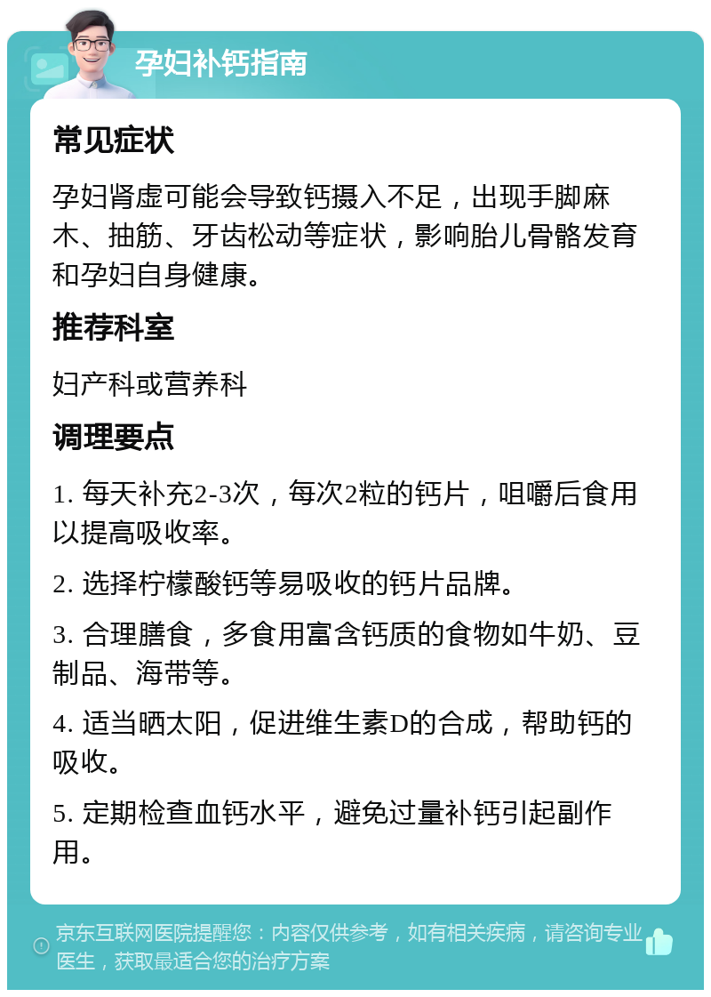 孕妇补钙指南 常见症状 孕妇肾虚可能会导致钙摄入不足，出现手脚麻木、抽筋、牙齿松动等症状，影响胎儿骨骼发育和孕妇自身健康。 推荐科室 妇产科或营养科 调理要点 1. 每天补充2-3次，每次2粒的钙片，咀嚼后食用以提高吸收率。 2. 选择柠檬酸钙等易吸收的钙片品牌。 3. 合理膳食，多食用富含钙质的食物如牛奶、豆制品、海带等。 4. 适当晒太阳，促进维生素D的合成，帮助钙的吸收。 5. 定期检查血钙水平，避免过量补钙引起副作用。