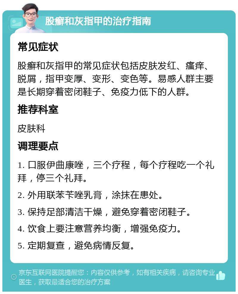 股癣和灰指甲的治疗指南 常见症状 股癣和灰指甲的常见症状包括皮肤发红、瘙痒、脱屑，指甲变厚、变形、变色等。易感人群主要是长期穿着密闭鞋子、免疫力低下的人群。 推荐科室 皮肤科 调理要点 1. 口服伊曲康唑，三个疗程，每个疗程吃一个礼拜，停三个礼拜。 2. 外用联苯苄唑乳膏，涂抹在患处。 3. 保持足部清洁干燥，避免穿着密闭鞋子。 4. 饮食上要注意营养均衡，增强免疫力。 5. 定期复查，避免病情反复。