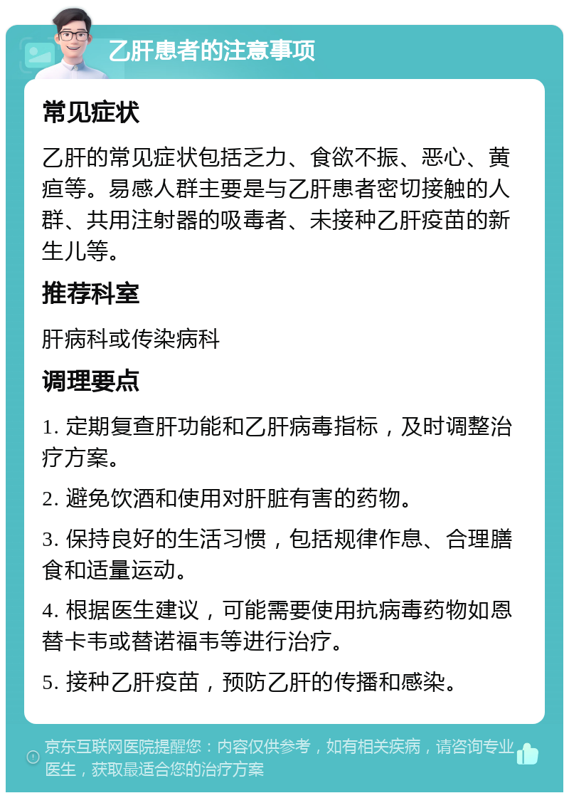 乙肝患者的注意事项 常见症状 乙肝的常见症状包括乏力、食欲不振、恶心、黄疸等。易感人群主要是与乙肝患者密切接触的人群、共用注射器的吸毒者、未接种乙肝疫苗的新生儿等。 推荐科室 肝病科或传染病科 调理要点 1. 定期复查肝功能和乙肝病毒指标，及时调整治疗方案。 2. 避免饮酒和使用对肝脏有害的药物。 3. 保持良好的生活习惯，包括规律作息、合理膳食和适量运动。 4. 根据医生建议，可能需要使用抗病毒药物如恩替卡韦或替诺福韦等进行治疗。 5. 接种乙肝疫苗，预防乙肝的传播和感染。