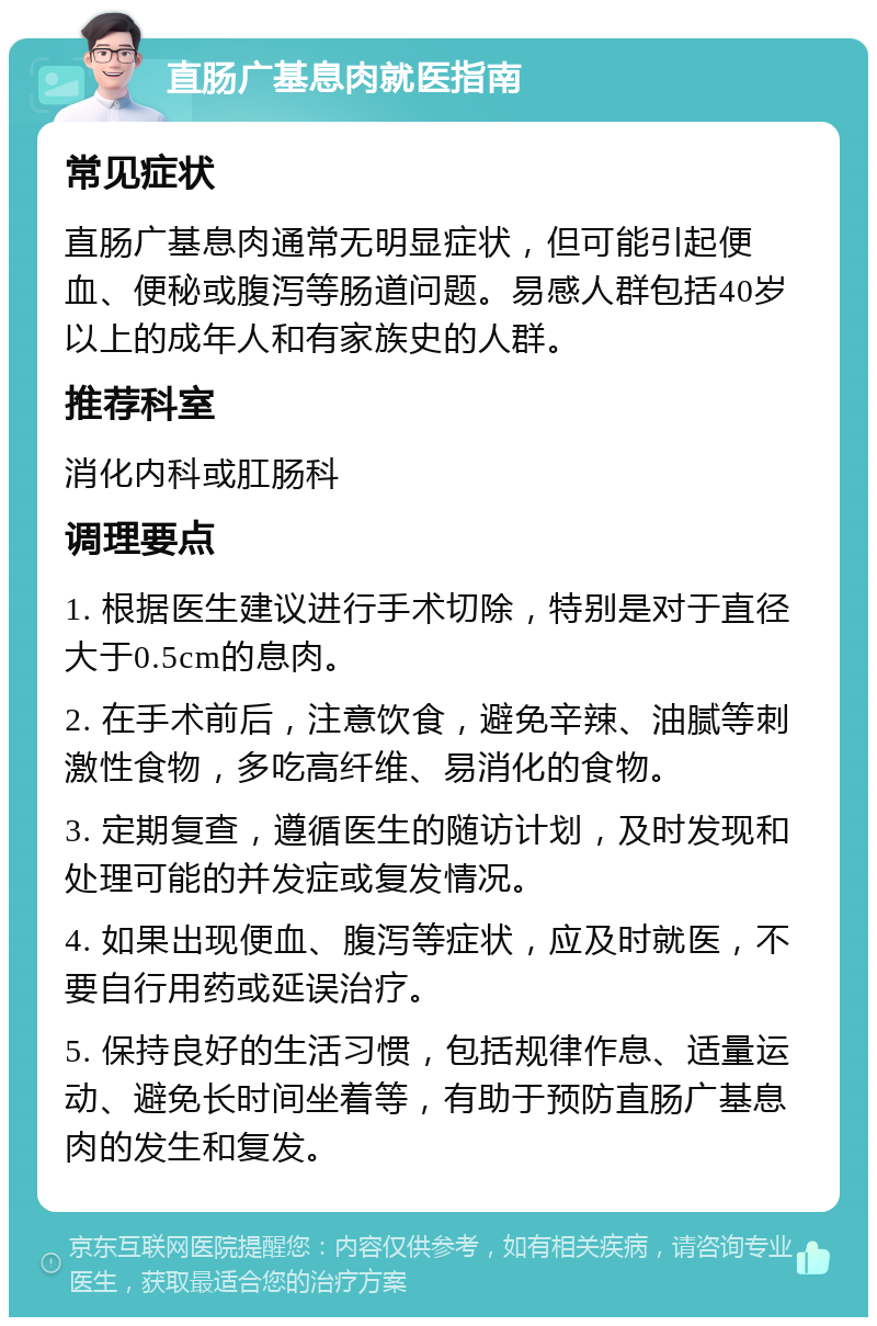 直肠广基息肉就医指南 常见症状 直肠广基息肉通常无明显症状，但可能引起便血、便秘或腹泻等肠道问题。易感人群包括40岁以上的成年人和有家族史的人群。 推荐科室 消化内科或肛肠科 调理要点 1. 根据医生建议进行手术切除，特别是对于直径大于0.5cm的息肉。 2. 在手术前后，注意饮食，避免辛辣、油腻等刺激性食物，多吃高纤维、易消化的食物。 3. 定期复查，遵循医生的随访计划，及时发现和处理可能的并发症或复发情况。 4. 如果出现便血、腹泻等症状，应及时就医，不要自行用药或延误治疗。 5. 保持良好的生活习惯，包括规律作息、适量运动、避免长时间坐着等，有助于预防直肠广基息肉的发生和复发。