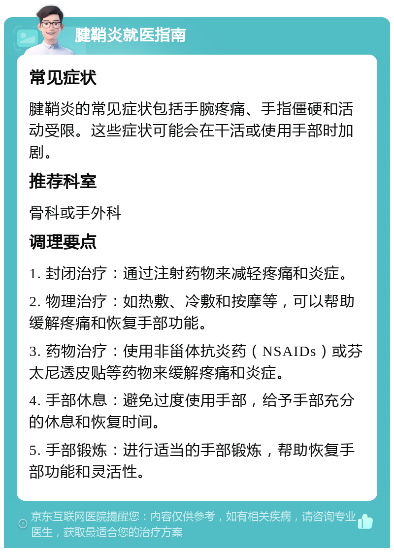 腱鞘炎就医指南 常见症状 腱鞘炎的常见症状包括手腕疼痛、手指僵硬和活动受限。这些症状可能会在干活或使用手部时加剧。 推荐科室 骨科或手外科 调理要点 1. 封闭治疗：通过注射药物来减轻疼痛和炎症。 2. 物理治疗：如热敷、冷敷和按摩等，可以帮助缓解疼痛和恢复手部功能。 3. 药物治疗：使用非甾体抗炎药（NSAIDs）或芬太尼透皮贴等药物来缓解疼痛和炎症。 4. 手部休息：避免过度使用手部，给予手部充分的休息和恢复时间。 5. 手部锻炼：进行适当的手部锻炼，帮助恢复手部功能和灵活性。