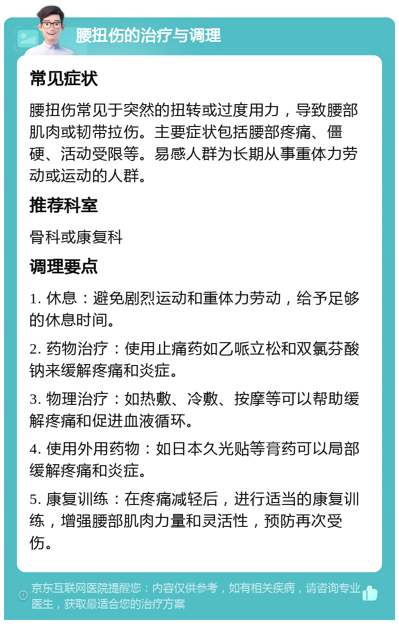 腰扭伤的治疗与调理 常见症状 腰扭伤常见于突然的扭转或过度用力，导致腰部肌肉或韧带拉伤。主要症状包括腰部疼痛、僵硬、活动受限等。易感人群为长期从事重体力劳动或运动的人群。 推荐科室 骨科或康复科 调理要点 1. 休息：避免剧烈运动和重体力劳动，给予足够的休息时间。 2. 药物治疗：使用止痛药如乙哌立松和双氯芬酸钠来缓解疼痛和炎症。 3. 物理治疗：如热敷、冷敷、按摩等可以帮助缓解疼痛和促进血液循环。 4. 使用外用药物：如日本久光贴等膏药可以局部缓解疼痛和炎症。 5. 康复训练：在疼痛减轻后，进行适当的康复训练，增强腰部肌肉力量和灵活性，预防再次受伤。