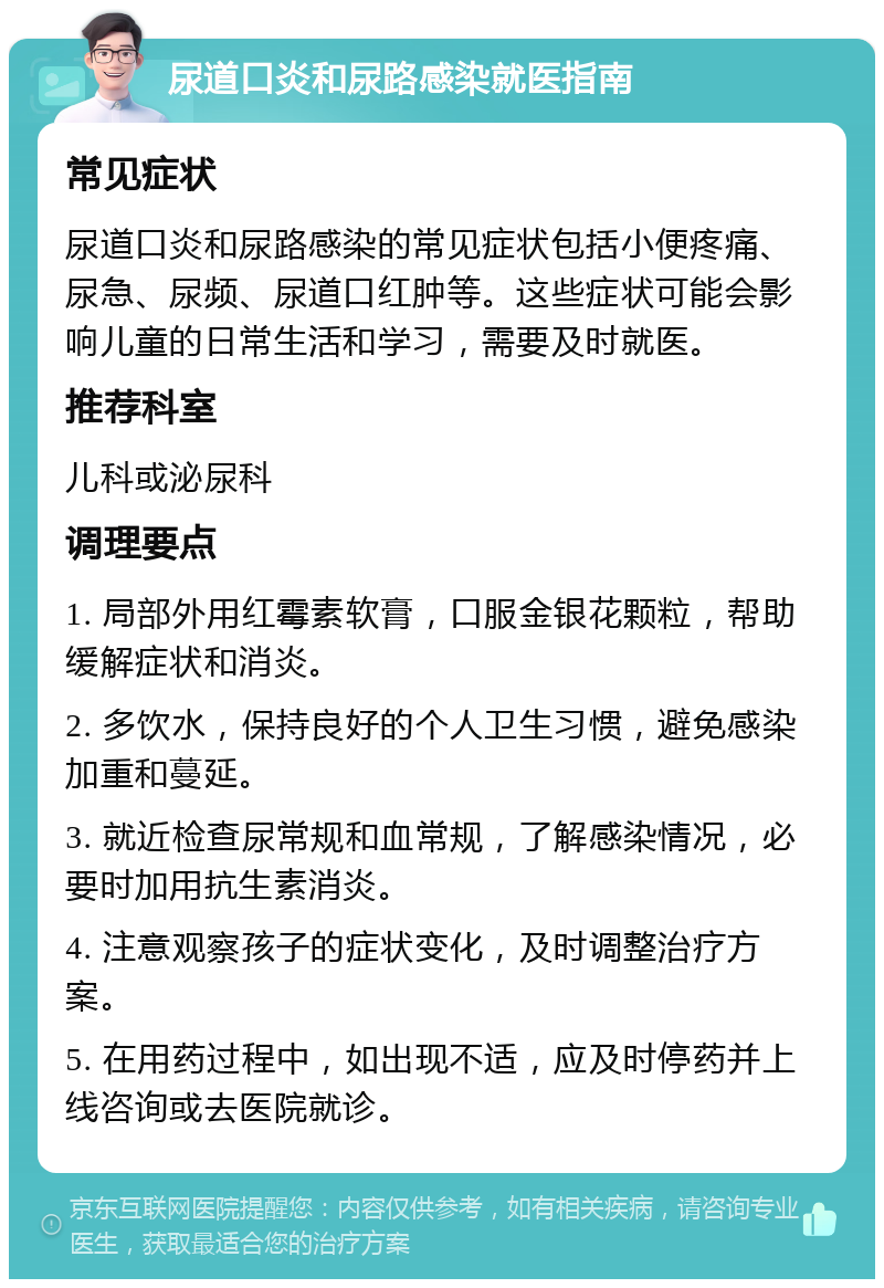 尿道口炎和尿路感染就医指南 常见症状 尿道口炎和尿路感染的常见症状包括小便疼痛、尿急、尿频、尿道口红肿等。这些症状可能会影响儿童的日常生活和学习，需要及时就医。 推荐科室 儿科或泌尿科 调理要点 1. 局部外用红霉素软膏，口服金银花颗粒，帮助缓解症状和消炎。 2. 多饮水，保持良好的个人卫生习惯，避免感染加重和蔓延。 3. 就近检查尿常规和血常规，了解感染情况，必要时加用抗生素消炎。 4. 注意观察孩子的症状变化，及时调整治疗方案。 5. 在用药过程中，如出现不适，应及时停药并上线咨询或去医院就诊。