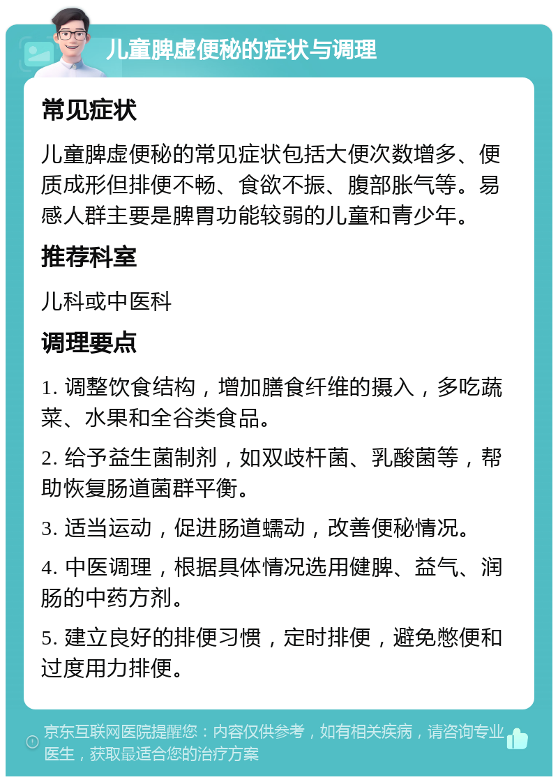 儿童脾虚便秘的症状与调理 常见症状 儿童脾虚便秘的常见症状包括大便次数增多、便质成形但排便不畅、食欲不振、腹部胀气等。易感人群主要是脾胃功能较弱的儿童和青少年。 推荐科室 儿科或中医科 调理要点 1. 调整饮食结构，增加膳食纤维的摄入，多吃蔬菜、水果和全谷类食品。 2. 给予益生菌制剂，如双歧杆菌、乳酸菌等，帮助恢复肠道菌群平衡。 3. 适当运动，促进肠道蠕动，改善便秘情况。 4. 中医调理，根据具体情况选用健脾、益气、润肠的中药方剂。 5. 建立良好的排便习惯，定时排便，避免憋便和过度用力排便。