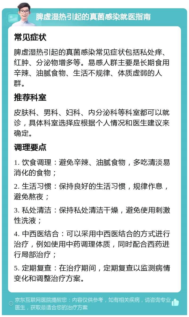 脾虚湿热引起的真菌感染就医指南 常见症状 脾虚湿热引起的真菌感染常见症状包括私处痒、红肿、分泌物增多等。易感人群主要是长期食用辛辣、油腻食物、生活不规律、体质虚弱的人群。 推荐科室 皮肤科、男科、妇科、内分泌科等科室都可以就诊，具体科室选择应根据个人情况和医生建议来确定。 调理要点 1. 饮食调理：避免辛辣、油腻食物，多吃清淡易消化的食物； 2. 生活习惯：保持良好的生活习惯，规律作息，避免熬夜； 3. 私处清洁：保持私处清洁干燥，避免使用刺激性洗液； 4. 中西医结合：可以采用中西医结合的方式进行治疗，例如使用中药调理体质，同时配合西药进行局部治疗； 5. 定期复查：在治疗期间，定期复查以监测病情变化和调整治疗方案。