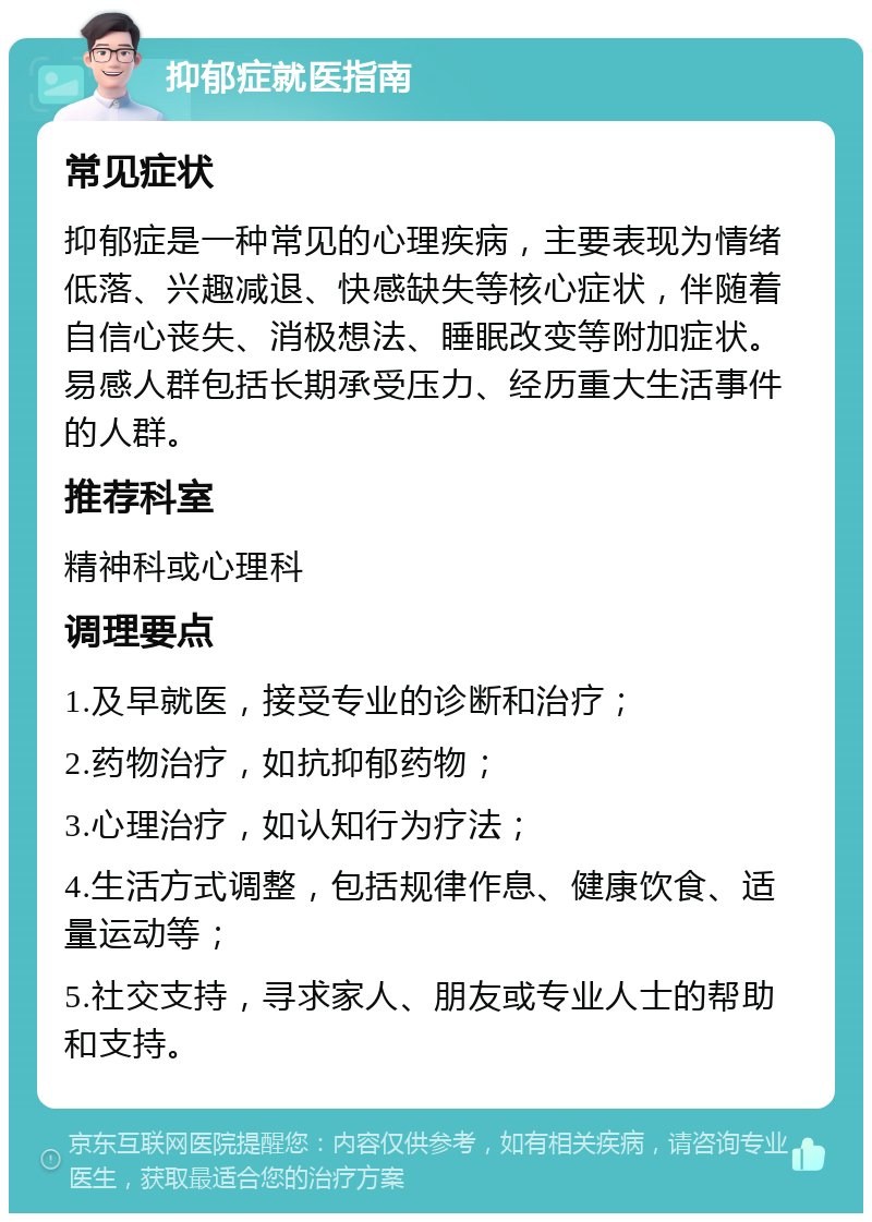 抑郁症就医指南 常见症状 抑郁症是一种常见的心理疾病，主要表现为情绪低落、兴趣减退、快感缺失等核心症状，伴随着自信心丧失、消极想法、睡眠改变等附加症状。易感人群包括长期承受压力、经历重大生活事件的人群。 推荐科室 精神科或心理科 调理要点 1.及早就医，接受专业的诊断和治疗； 2.药物治疗，如抗抑郁药物； 3.心理治疗，如认知行为疗法； 4.生活方式调整，包括规律作息、健康饮食、适量运动等； 5.社交支持，寻求家人、朋友或专业人士的帮助和支持。