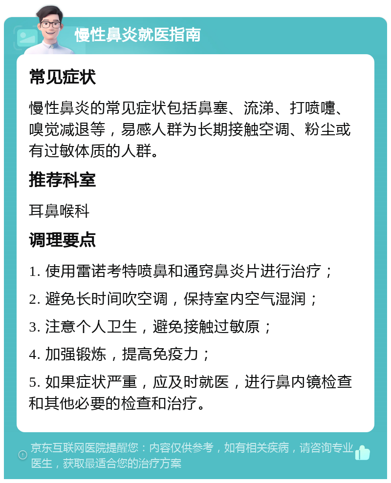 慢性鼻炎就医指南 常见症状 慢性鼻炎的常见症状包括鼻塞、流涕、打喷嚏、嗅觉减退等，易感人群为长期接触空调、粉尘或有过敏体质的人群。 推荐科室 耳鼻喉科 调理要点 1. 使用雷诺考特喷鼻和通窍鼻炎片进行治疗； 2. 避免长时间吹空调，保持室内空气湿润； 3. 注意个人卫生，避免接触过敏原； 4. 加强锻炼，提高免疫力； 5. 如果症状严重，应及时就医，进行鼻内镜检查和其他必要的检查和治疗。