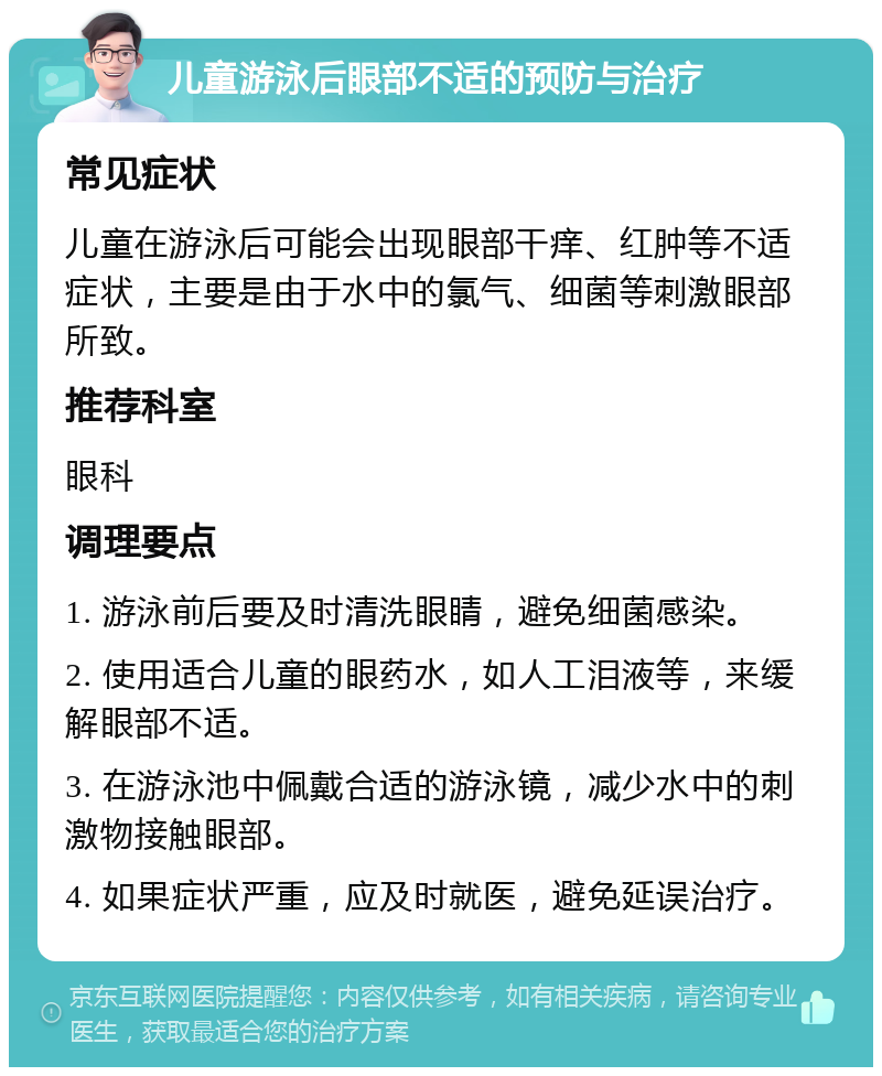 儿童游泳后眼部不适的预防与治疗 常见症状 儿童在游泳后可能会出现眼部干痒、红肿等不适症状，主要是由于水中的氯气、细菌等刺激眼部所致。 推荐科室 眼科 调理要点 1. 游泳前后要及时清洗眼睛，避免细菌感染。 2. 使用适合儿童的眼药水，如人工泪液等，来缓解眼部不适。 3. 在游泳池中佩戴合适的游泳镜，减少水中的刺激物接触眼部。 4. 如果症状严重，应及时就医，避免延误治疗。