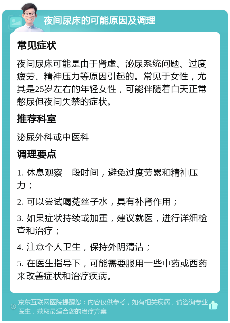 夜间尿床的可能原因及调理 常见症状 夜间尿床可能是由于肾虚、泌尿系统问题、过度疲劳、精神压力等原因引起的。常见于女性，尤其是25岁左右的年轻女性，可能伴随着白天正常憋尿但夜间失禁的症状。 推荐科室 泌尿外科或中医科 调理要点 1. 休息观察一段时间，避免过度劳累和精神压力； 2. 可以尝试喝菟丝子水，具有补肾作用； 3. 如果症状持续或加重，建议就医，进行详细检查和治疗； 4. 注意个人卫生，保持外阴清洁； 5. 在医生指导下，可能需要服用一些中药或西药来改善症状和治疗疾病。