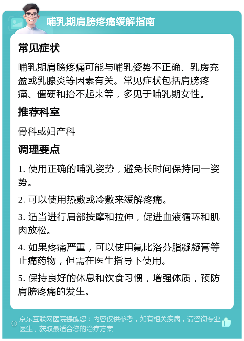 哺乳期肩膀疼痛缓解指南 常见症状 哺乳期肩膀疼痛可能与哺乳姿势不正确、乳房充盈或乳腺炎等因素有关。常见症状包括肩膀疼痛、僵硬和抬不起来等，多见于哺乳期女性。 推荐科室 骨科或妇产科 调理要点 1. 使用正确的哺乳姿势，避免长时间保持同一姿势。 2. 可以使用热敷或冷敷来缓解疼痛。 3. 适当进行肩部按摩和拉伸，促进血液循环和肌肉放松。 4. 如果疼痛严重，可以使用氟比洛芬脂凝凝膏等止痛药物，但需在医生指导下使用。 5. 保持良好的休息和饮食习惯，增强体质，预防肩膀疼痛的发生。