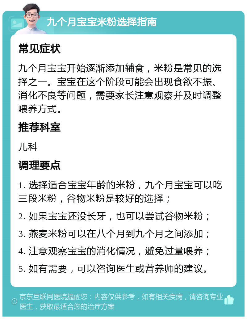 九个月宝宝米粉选择指南 常见症状 九个月宝宝开始逐渐添加辅食，米粉是常见的选择之一。宝宝在这个阶段可能会出现食欲不振、消化不良等问题，需要家长注意观察并及时调整喂养方式。 推荐科室 儿科 调理要点 1. 选择适合宝宝年龄的米粉，九个月宝宝可以吃三段米粉，谷物米粉是较好的选择； 2. 如果宝宝还没长牙，也可以尝试谷物米粉； 3. 燕麦米粉可以在八个月到九个月之间添加； 4. 注意观察宝宝的消化情况，避免过量喂养； 5. 如有需要，可以咨询医生或营养师的建议。