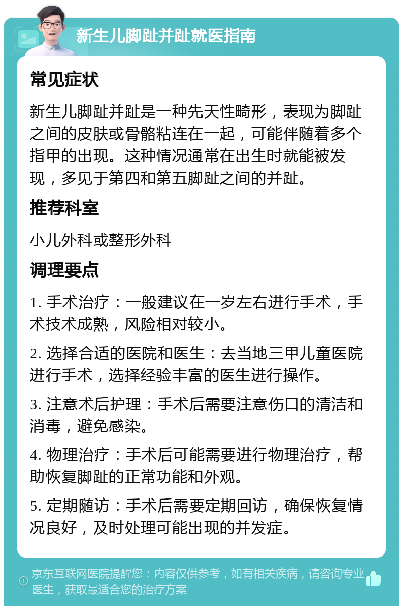 新生儿脚趾并趾就医指南 常见症状 新生儿脚趾并趾是一种先天性畸形，表现为脚趾之间的皮肤或骨骼粘连在一起，可能伴随着多个指甲的出现。这种情况通常在出生时就能被发现，多见于第四和第五脚趾之间的并趾。 推荐科室 小儿外科或整形外科 调理要点 1. 手术治疗：一般建议在一岁左右进行手术，手术技术成熟，风险相对较小。 2. 选择合适的医院和医生：去当地三甲儿童医院进行手术，选择经验丰富的医生进行操作。 3. 注意术后护理：手术后需要注意伤口的清洁和消毒，避免感染。 4. 物理治疗：手术后可能需要进行物理治疗，帮助恢复脚趾的正常功能和外观。 5. 定期随访：手术后需要定期回访，确保恢复情况良好，及时处理可能出现的并发症。